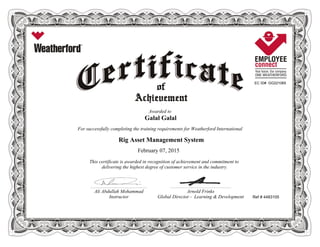 EC ID# GG221065
Awarded to
Galal Galal
For successfully completing the training requirements for Weatherford International
Rig Asset Management System
February 07, 2015
This certificate is awarded in recognition of achievement and commitment to
delivering the highest degree of customer service in the industry.
Ref # 4483105
________________________________________________________ ____________________________________________________________
Ali Abdullah Mohammad Arnold Frinks
Instructor Global Director - Learning & Development
 