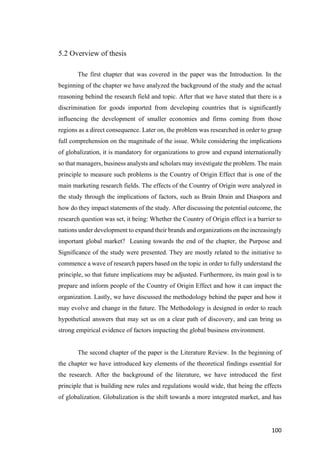 100	
5.2 Overview of thesis
The first chapter that was covered in the paper was the Introduction. In the
beginning of the chapter we have analyzed the background of the study and the actual
reasoning behind the research field and topic. After that we have stated that there is a
discrimination for goods imported from developing countries that is significantly
influencing the development of smaller economies and firms coming from those
regions as a direct consequence. Later on, the problem was researched in order to grasp
full comprehension on the magnitude of the issue. While considering the implications
of globalization, it is mandatory for organizations to grow and expand internationally
so that managers, business analysts and scholars may investigate the problem. The main
principle to measure such problems is the Country of Origin Effect that is one of the
main marketing research fields. The effects of the Country of Origin were analyzed in
the study through the implications of factors, such as Brain Drain and Diaspora and
how do they impact statements of the study. After discussing the potential outcome, the
research question was set, it being: Whether the Country of Origin effect is a barrier to
nations under development to expand their brands and organizations on the increasingly
important global market? Leaning towards the end of the chapter, the Purpose and
Significance of the study were presented. They are mostly related to the initiative to
commence a wave of research papers based on the topic in order to fully understand the
principle, so that future implications may be adjusted. Furthermore, its main goal is to
prepare and inform people of the Country of Origin Effect and how it can impact the
organization. Lastly, we have discussed the methodology behind the paper and how it
may evolve and change in the future. The Methodology is designed in order to reach
hypothetical answers that may set us on a clear path of discovery, and can bring us
strong empirical evidence of factors impacting the global business environment.
The second chapter of the paper is the Literature Review. In the beginning of
the chapter we have introduced key elements of the theoretical findings essential for
the research. After the background of the literature, we have introduced the first
principle that is building new rules and regulations would wide, that being the effects
of globalization. Globalization is the shift towards a more integrated market, and has
 