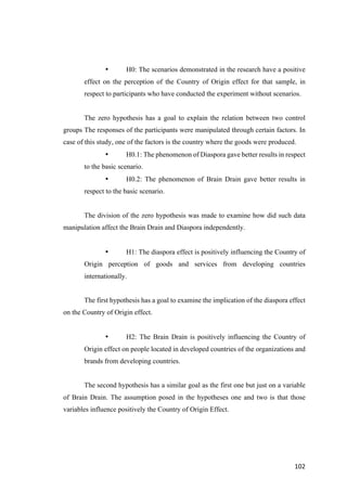 102	
• H0: The scenarios demonstrated in the research have a positive
effect on the perception of the Country of Origin effect for that sample, in
respect to participants who have conducted the experiment without scenarios.
The zero hypothesis has a goal to explain the relation between two control
groups The responses of the participants were manipulated through certain factors. In
case of this study, one of the factors is the country where the goods were produced.
• H0.1: The phenomenon of Diaspora gave better results in respect
to the basic scenario.
• H0.2: The phenomenon of Brain Drain gave better results in
respect to the basic scenario.
The division of the zero hypothesis was made to examine how did such data
manipulation affect the Brain Drain and Diaspora independently.
• H1: The diaspora effect is positively influencing the Country of
Origin perception of goods and services from developing countries
internationally.
The first hypothesis has a goal to examine the implication of the diaspora effect
on the Country of Origin effect.
• H2: The Brain Drain is positively influencing the Country of
Origin effect on people located in developed countries of the organizations and
brands from developing countries.
The second hypothesis has a similar goal as the first one but just on a variable
of Brain Drain. The assumption posed in the hypotheses one and two is that those
variables influence positively the Country of Origin Effect.
 