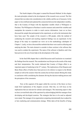 103	
The fourth chapter of the paper is named the Research Method. In this chapter
the main principles related to the development of the research were covered. The first
element that was taken into consideration is the validity and the use of measures. In the
paper we have defined and explained the connection between the independent variables,
that is the Country of Origin with the dependent variable which is Willingness to
Purchase. The Willingness to Purchase is used to measure and control the variables and
manipulate the scenarios in order to reach concise information. Later on we have
discussed the sample that participated in the experiment, as well as the instruments that
have been used. The sample of the research is 200 people, while the method of
conducting the research and reaching empirical findings was an experiment. In the
design of the study we expanded our views set in the methodology subchapter of
Chapter 1. Lastly, we have discussed the methods that there were used in collecting and
analying the data. The main element to consider in these sections is the software that
was used to conduct the experiment. The name of the software is Qualtrics and it has
been proven to be out of most help in the development of the study.
In the final fifth chapter that is called Discussion and Conclusion we examined
the findings from the research. The consideration was first put on the results of the study
and their interpretation. The results indicated that Country of Origin effect is an
important aspect of marketing in the 21st
century. The implications of the Diaspora and
Brain Drain effect of Serbia have been proven to be inferior in respect to the British
sample as well as the scenario when the country has not been named. Brining this study
to conclusion while considering the elements driving the decision making process and
the perception of the consumers.
Now at this segment of the paper called the overview of the thesis we have
made brief explanations of the chapters covered. After this, we will focus on the
implications that are relevant for scholars and managers. The interesting aspect is that
we have covered both sides of the spectrum by acknowledging both the managers from
developing and developed countries. The strategies that have to be used as adjusted
were stated. The manager of an organization competing internationally has to adjust his
or hers marketing and communication strategy. While takin all the benefits of being
 