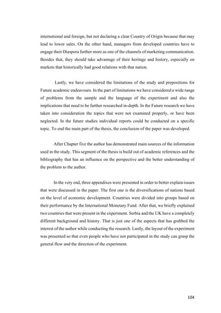 104	
international and foreign, but not declaring a clear Country of Origin because that may
lead to lower sales. On the other hand, managers from developed countries have to
engage their Diaspora further more as one of the channels of marketing communication.
Besides that, they should take advantage of their heritage and history, especially on
markets that historically had good relations with that nation.
Lastly, we have considered the limitations of the study and prepositions for
Future academic endeavours. In the part of limitations we have considered a wide range
of problems from the sample and the language of the experiment and also the
implications that need to be further researched in-depth. In the Future research we have
taken into consideration the topics that were not examined properly, or have been
neglected. In the future studies individual reports could be conducted on a specific
topic. To end the main part of the thesis, the conclusion of the paper was developed.
After Chapter five the author has demonstrated main sources of the information
used in the study. This segment of the thesis is build out of academic references and the
bibliography that has an influence on the perspective and the better understanding of
the problem to the author.
In the very end, three appendixes were presented in order to better explain issues
that were discussed in the paper. The first one is the diversifications of nations based
on the level of economic development. Countries were divided into groups based on
their performance by the International Monetary Fund. After that, we briefly explained
two countries that were present in the experiment. Serbia and the UK have a completely
different background and history. That is just one of the aspects that has grabbed the
interest of the author while conducting the research. Lastly, the layout of the experiment
was presented so that even people who have not participated in the study can grasp the
general flow and the direction of the experiment.
 