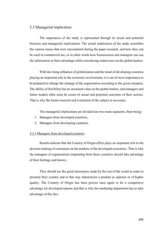 105	
5.3 Managerial implication
The importance of the study is represented through its actual and potential
business and managerial implications. The actual implication of the study resembles
the various issues that were encountered during the paper research, and how they can
be used in commercial use, or in other words how businessmen and managers can use
the information to their advantage while considering endeavours on the global market.
With the rising influence of globalization and the trend of developing countries
playing an important role in the economic environment, it is out of most importance to
be prepared to change the strategy of the organization according to the given situation.
The ability of flexibility has an increased value on the global market, and managers and
future leaders alike must be aware of actual and potential outcomes of their actions.
That is why the future research and evaluation of the subject is necessary.
The managerial implications are divided into two main segments, them being:
1. Managers from developed countries,
2. Managers from developing countries.
5.3.1 Managers from developed countries
Results indicate that the Country of Origin effect plays an important role in the
decision making of consumers on the markets of the developed economies. That is why
the managers of organizations originating from those countries should take advantage
of their heritage and history.
They should use the good stereotypes made by the rest of the world in order to
promote their country and in that way characterize a product as superior or of higher
quality. The Country of Origin has been proven once again to be a competitive
advantage for developed nations and that is why the marketing department has to take
advantage of this fact.
 