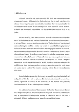 107	
5.4 Limitations
Although interesting, the topic covered in this thesis was very challenging to
research and conduct. While exploring the implications that the study may have, it is
also out of most importance not to overlook the limitations that were encountered in the
development of the thesis. When tackling issues with significate social, political,
economic and philological implications, it is important to understand the focus of the
study.
Level of intensity of the individual topics that were covered was encountered as
one of the limitations. In order to create a hypothetical scenario that has given us results,
a variety of factors were not taken into consideration. The implication of migration and
actions affecting the world in a similar way have to be researched thoroughly in order
to follow the trend and master the conditions in the changing environment. In addition,
two limitations that are essential to be covered in future research are the diversifications
of countries and brands. Depending on brand categories and what that particular country
or area is known for, the Country of Origin effect may experience significant variation.
In line with the macro relations of countries considered are also crucial. The prior
experiences, as well as current attitudes of people, especially in the case of Brain drain
and Diaspora. Some countries may have an extremely negative expertise, while others
are neutral or even positive. That situation is creating outliers that are very challenging
to examine.
Other limitations concerning the research were mainly associated with the level
and quality of data that could be gathered. The limitations in time and resources have
created significant difficulties in the evaluation of the problem and gathering
information that can show a more fragmented situation.
An additional limitation of the research is the fact that the experiment did not
have the possibility to test the volatility between the goods and services, and how can
they be manipulated according to the scenario or a situation. Services may have a
completely different implication on the research from traditional goods.
 