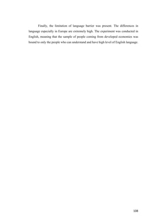 108	
Finally, the limitation of language barrier was present. The differences in
language especially in Europe are extremely high. The experiment was conducted in
English, meaning that the sample of people coming from developed economies was
bound to only the people who can understand and have high level of English language.
 