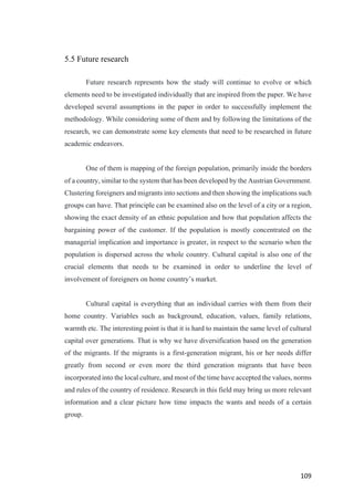 109	
5.5 Future research
Future research represents how the study will continue to evolve or which
elements need to be investigated individually that are inspired from the paper. We have
developed several assumptions in the paper in order to successfully implement the
methodology. While considering some of them and by following the limitations of the
research, we can demonstrate some key elements that need to be researched in future
academic endeavors.
One of them is mapping of the foreign population, primarily inside the borders
of a country, similar to the system that has been developed by the Austrian Government.
Clustering foreigners and migrants into sections and then showing the implications such
groups can have. That principle can be examined also on the level of a city or a region,
showing the exact density of an ethnic population and how that population affects the
bargaining power of the customer. If the population is mostly concentrated on the
managerial implication and importance is greater, in respect to the scenario when the
population is dispersed across the whole country. Cultural capital is also one of the
crucial elements that needs to be examined in order to underline the level of
involvement of foreigners on home country’s market.
Cultural capital is everything that an individual carries with them from their
home country. Variables such as background, education, values, family relations,
warmth etc. The interesting point is that it is hard to maintain the same level of cultural
capital over generations. That is why we have diversification based on the generation
of the migrants. If the migrants is a first-generation migrant, his or her needs differ
greatly from second or even more the third generation migrants that have been
incorporated into the local culture, and most of the time have accepted the values, norms
and rules of the country of residence. Research in this field may bring us more relevant
information and a clear picture how time impacts the wants and needs of a certain
group.
 
