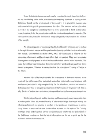 110	
Brain drain in the future research may be examined in depth based on the level
we are considering. Brain drain, even in the contemporary literature, is lacking a clear
definition. Based on the involvement of the country, it is crucial to measure and
understand which specific group composes the effect. The location and the education,
as well of the sample is something that was to be examined in depth in the future
research, primarily for the organization inside the borders of developed economies. The
consideration of a particular nation or an image can greatly vary based on the location
of the sample.
An interesting point of examining the effects of Country of Origin can be looked
in through the actual success and integration of migrant population on the territory of a
new market. Kloosterman and Rath (1999, 2003) have conducted a research on the
integration of migrants and how it can affect their perspective. They have concluded
that migrants mostly operate in micro businesses based on service based industries. The
study showed that local population doesn’t want to buy goods and services from stores
owned by migrants. This can be extrapolated on the principle of Country of Origin in
the future.
Another field of research could be the cultural ties of particular nations. It can
create all the difference, if an individual nation had historically good relations with
another and perceives its migrants positively. On the other hand, cultural and historical
differences may lead to a negative perception of the Country of Origin as well. That is
why the ties of nations have to be taken into consideration for future research questions.
The location of people and the location and frequency of goods is essential also.
Whether goods could be purchased only in specialized shops that target mostly the
ethnic population of one country in another, or the goods can be purchased in almost
every market or supermarket must be taken into account. As the topic of the Country
of Origin effect and Migration unfold and continuously intertwine, the exploration of
the field must continue so that the latest information can be put to good use by the
academia and the business sector.
 