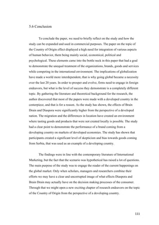 111	
5.6 Conclusion
To conclude the paper, we need to briefly reflect on the study and how the
study can be expanded and used in commercial purposes. The paper on the topic of
the Country of Origin effect displayed a high need for integration of various aspects
of human behavior, them being mainly social, economical, political and
psychological. These elements came into the bottle neck in this paper that had a goal
to demonstrate the unequal treatment of the organizations, brands, goods and services
while competing in the international environment. The implications of globalization
have made a world more interdependent, that is why going global became a necessity
over the last 20 years. In order to prosper and evolve, firms need to engage in foreign
endeavors, but what is the level of success they demonstrate is a completely different
topic. By gathering the literature and theoretical background for the research, the
author discovered that most of the papers were made with a developed country in the
centerpiece, and that is for a reason. As the study has shown, the effects of Brain
Drain and Diaspora were significantly higher from the perspective of a developed
nation. The migration and the differences in location have created an environment
where tasting goods and products that were not created locally is possible. The study
had a clear point to demonstrate the performance of a brand coming from a
developing country on markets of developed economies. The study has shown that
participants created a significant level of skepticism and bias towards goods coming
from Serbia, that was used as an example of a developing country.
The findings were in line with the contemporary literature of International
Marketing, but the fact that the scenario was hypothetical has raised a lot of questions.
The main purpose of the study was to engage the reader of the current happenings on
the global market. Only when scholars, managers and researchers combine their
efforts we may have a clear and uncorrupted image of what effects Diaspora and
Brain Drain may actually have on the decision making processes of the consumer.
Through that we might open a new exciting chapter of research endeavors on the topic
of the Country of Origin from the perspective of a developing country.
 