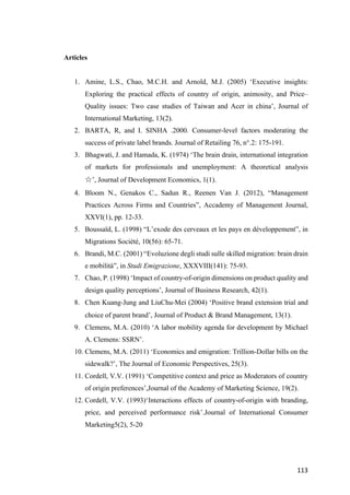 113	
Articles
1. Amine, L.S., Chao, M.C.H. and Arnold, M.J. (2005) ‘Executive insights:
Exploring the practical effects of country of origin, animosity, and Price–
Quality issues: Two case studies of Taiwan and Acer in china’, Journal of
International Marketing, 13(2).
2. BARTA, R, and I. SINHA .2000. Consumer-level factors moderating the
success of private label brands. Journal of Retailing 76, n°.2: 175-191.
3. Bhagwati, J. and Hamada, K. (1974) ‘The brain drain, international integration
of markets for professionals and unemployment: A theoretical analysis
☆’, Journal of Development Economics, 1(1).
4. Bloom N., Genakos C., Sadun R., Reenen Van J. (2012), “Management
Practices Across Firms and Countries”, Accademy of Management Journal,
XXVI(1), pp. 12-33.
5. Boussaïd, L. (1998) “L’exode des cerveaux et les pays en développement”, in
Migrations Société, 10(56): 65-71.
6. Brandi, M.C. (2001) “Evoluzione degli studi sulle skilled migration: brain drain
e mobilità”, in Studi Emigrazione, XXXVIII(141): 75-93.
7. Chao, P. (1998) ‘Impact of country-of-origin dimensions on product quality and
design quality perceptions’, Journal of Business Research, 42(1).
8. Chen Kuang-Jung and LiuChu-Mei (2004) ‘Positive brand extension trial and
choice of parent brand’, Journal of Product & Brand Management, 13(1).
9. Clemens, M.A. (2010) ‘A labor mobility agenda for development by Michael
A. Clemens: SSRN’.
10. Clemens, M.A. (2011) ‘Economics and emigration: Trillion-Dollar bills on the
sidewalk?’, The Journal of Economic Perspectives, 25(3).
11. Cordell, V.V. (1991) ‘Competitive context and price as Moderators of country
of origin preferences’,Journal of the Academy of Marketing Science, 19(2).
12. Cordell, V.V. (1993)‘Interactions effects of country-of-origin with branding,
price, and perceived performance risk’.Journal of International Consumer
Marketing5(2), 5-20
 