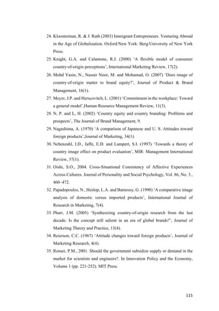 115	
24. Kloosterman, R. & J. Rath (2003) Immigrant Entrepreneurs. Venturing Abroad
in the Age of Globalization. Oxford/New York: Berg/University of New York
Press.
25. Knight, G.A. and Calantone, R.J. (2000) ‘A flexible model of consumer
country-of-origin perceptions’, International Marketing Review, 17(2).
26. Mohd Yasin, N., Nasser Noor, M. and Mohamad, O. (2007) ‘Does image of
country-of-origin matter to brand equity?’, Journal of Product & Brand
Management, 16(1).
27. Meyer, J.P. and Herscovitch, L. (2001) ‘Commitment in the workplace: Toward
a general model’,Human Resource Management Review, 11(3).
28. N, P. and L, H. (2002) ‘Country equity and country branding: Problems and
prospects’, The Journal of Brand Management, 9.
29. Nagashima, A. (1970) ‘A comparison of Japanese and U. S. Attitudes toward
foreign products’,Journal of Marketing, 34(1).
30. Nebenzahl, I.D., Jaffe, E.D. and Lampert, S.I. (1997) ‘Towards a theory of
country image effect on product evaluation’, MIR: Management International
Review, 37(1).
31. Oishi, S.O., 2004. Cross-Situational Consistency of Affective Experiences
Across Cultures. Journal of Personality and Social Psychology, Vol. 86, No. 3.,
460–472.
32. Papadopoulos, N., Heslop, L.A. and Bamossy, G. (1990) ‘A comparative image
analysis of domestic versus imported products’, International Journal of
Research in Marketing, 7(4).
33. Pharr, J.M. (2005) ‘Synthesizing country-of-origin research from the last
decade: Is the concept still salient in an era of global brands?’, Journal of
Marketing Theory and Practice, 13(4).
34. Reierson, C.C. (1967) ‘Attitude changes toward foreign products’, Journal of
Marketing Research, 4(4).
35. Romer, P.M., 2001. Should the government subsidize supply or demand in the
market for scientists and engineers?. In Innovation Policy and the Economy,
Volume 1 (pp. 221-252). MIT Press.
 