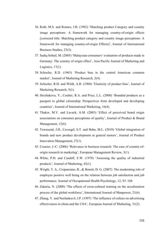 116	
36. Roth, M.S. and Romeo, J.B. (1992) ‘Matching product Category and country
image perceptions: A framework for managing country-of-origin effects
[corrected title: Matching product category and country image perceptions: A
framework for managing country-of-origin Effects]’, Journal of International
Business Studies, 23(3).
37. Sadiq Sohail, M. (2005) ‘Malaysian consumers’ evaluation of products made in
Germany: The country of origin effect’, Asia Pacific Journal of Marketing and
Logistics, 17(1).
38. Schooler, R.D. (1965) ‘Product bias in the central American common
market’, Journal of Marketing Research, 2(4).
39. Schooler, R.D. and Wildt, A.R. (1968) ‘Elasticity of product bias’, Journal of
Marketing Research, 5(1).
40. Strizhakova, Y., Coulter, R.A. and Price, L.L. (2008) ‘Branded products as a
passport to global citizenship: Perspectives from developed and developing
countries’, Journal of International Marketing, 16(4).
41. Thakor, M.V. and Lavack, A.M. (2003) ‘Effect of perceived brand origin
associations on consumer perceptions of quality’, Journal of Product & Brand
Management, 12(6).
42. Townsend, J.D., Cavusgil, S.T. and Baba, M.L. (2010) ‘Global integration of
brands and new product development at general motors’, Journal of Product
Innovation Management, 27(1).
43. Usunier, J.-C. (2006) ‘Relevance in business research: The case of country-of-
origin research in marketing’, European Management Review, 3(1).
44. White, P.D. and Cundiff, E.W. (1978) ‘Assessing the quality of industrial
products’, Journal of Marketing, 42(1).
45. Wright, T. A., Cropanzano, R., & Bonett, D. G. (2007). The moderating role of
employee positive well being on the relation between job satisfaction and job
performance. Journal of Occupational Health Psychology, 12, 93–104
46. Zakaria, N. (2000) ‘The effects of cross-cultural training on the acculturation
process of the global workforce’, International Journal of Manpower, 21(6).
47. Zhang, Y. and Neelankavil, J.P. (1997) ‘The influence of culture on advertising
effectiveness in china and the USA’, European Journal of Marketing, 31(2).
 