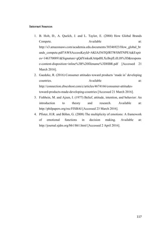 117	
Internet Sources
1. B. Holt, D., A. Quelch, J. and L. Taylor, E. (2004) How Global Brands
Compete. Available at:
http://s3.amazonaws.com/academia.edu.documents/30346923/How_global_br
ands_compete.pdf?AWSAccessKeyId=AKIAJ56TQJRTWSMTNPEA&Expir
es=1463700891&Signature=gQdYmkuKAttpd0LXcBojfLiILI8%3D&respons
e-content-disposition=inline%3B%20filename%3DHBR.pdf [Accessed 21
March 2016].
2. Gaedeke, R. (2016) Consumer attitudes toward products ‘made in’ developing
countries. Available at:
http://connection.ebscohost.com/c/articles/4674166/consumer-attitudes-
toward-products-made-developing-countries [Accessed 21 March 2016].
3. Fishbein, M. and Ajzen, I. (1977) Belief, attitude, intention, and behavior: An
introduction to theory and research. Available at:
http://philpapers.org/rec/FISBAI [Accessed 23 March 2016].
4. Pfister, H.R. and Böhm, G. (2008) The multiplicity of emotions: A framework
of emotional functions in decision making. Available at:
http://journal.sjdm.org/bb1/bb1.html [Accessed 2 April 2016].
 