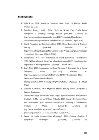 118	
Bibliography
1. Babs Ryan, 2008. America's Corporate Brain Drain. 1st Edition. Sparks
Worldwide LLC.
2. Branding Strategy Insider. 2016. Neglected Brands Face Costly Brand
Perceptions | Branding Strategy Insider. [ONLINE] Available at:
http://www.brandingstrategyinsider.com/2016/01/neglected-brands-face-
costly-brand-perceptions.html#.Vz9b45N95E4. [Accessed 12 April 2016].
3. Brand Perception & Decision Making. 2016. Brand Perception & Decision
Making. [ONLINE] Available at:
http://www.infotrends.com/public/Content/MRD/Projectdescriptions/brandper
ception.html. [Accessed 3 March 2016].
4. Brandwatch. 2016. The Importance of Brand Perception - Brandwatch.
[ONLINE] Available at: https://www.brandwatch.com/2015/11/marketing-the-
importance-of-brand-perception/.[Accessed 17 March 2016].
5. Carly Stec. 2016. Introduction to Brand Strategy: 7 Essentials for a Strong
Company Brand. [ONLINE] Available at:
http://blog.hubspot.com/blog/tabid/6307/bid/31739/7-Components-That-
Comprise-a-Comprehensive-Brand-
Strategy.aspx#sm.000014ycuhzhp7fl0q99uw4u5o8rc. [Accessed 5 March
2016].
6. Caroline B. Brettell, 2014. Migration Theory: Talking across Disciplines. 3
Edition. Routledge.
7. Country-Of-Origin Effects and Their Impact Upon Consumers' Perception of
Quality by C. Min Han and William J. Qualls . 2016. Country-Of-Origin Effects
and Their Impact Upon Consumers' Perception of Quality by C. Min Han and
William J. Qualls . [ONLINE] Available at:
http://www.acrwebsite.org/search/view-conference-
proceedings.aspx?Id=12137. [Accessed 21 March 2016].
8. Country of origin: A competitive advantage? . 2016. Country of origin: A
competitive advantage? . [ONLINE] Available at:
 