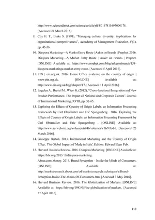 119	
http://www.sciencedirect.com/science/article/pii/S0167811699000178.
[Accessed 24 March 2016].
9. Cox H. T., Blake S. (1991), “Managing cultural diversity: implications for
organizational competitiveness”, Accademy of Management Executive, V(3),
pp. 45-56.
10. Diaspora Marketing—A Market Entry Route | Aaker on Brands | Prophet. 2016.
Diaspora Marketing—A Market Entry Route | Aaker on Brands | Prophet.
[ONLINE] Available at: https://www.prophet.com/blog/aakeronbrands/158-
diaspora-marketinga-market-entry-route. [Accessed 5 April 2016].
11. EIN | ein.org.uk. 2016. Home Office evidence on the country of origin |
www.ein.org.uk. [ONLINE] Available at:
http://www.ein.org.uk/bpg/chapter/17. [Accessed 11 April 2016].
12. Engelen A., Brettel M., Wiest G. (2012), “Cross-functional Integration and New
Product Performance- The Impact of National and Corporate Culture”, Journal
of International Marketing, XVIII, pp. 52-65.
13. Exploring the Effects of Country of Origin Labels: an Information Processing
Framework by Carl Obermiller and Eric Spangenberg . 2016. Exploring the
Effects of Country of Origin Labels: an Information Processing Framework by
Carl Obermiller and Eric Spangenberg . [ONLINE] Available at:
http://www.acrwebsite.org/volumes/6946/volumes/v16/NA-16. [Accessed 23
March 2016].
14. Giuseppe Bertoli, 2013. International Marketing and the Country of Origin
Effect: The Global Impact of 'Made in Italy'. Edition. Edward Elgar Pub.
15. Harvard Business Review. 2016. Diaspora Marketing. [ONLINE] Available at:
https://hbr.org/2013/10/diaspora-marketing.
About.com Money. 2016. Brand Perception - Inside the Minds of Consumers.
[ONLINE] Available at:
http://marketresearch.about.com/od/market.research.techniques/a/Brand-
Perception-Inside-The-Minds-Of-Consumers.htm. [Accessed 3 May 2016].
16. Harvard Business Review. 2016. The Globalization of Markets. [ONLINE]
Available at: https://hbr.org/1983/05/the-globalization-of-markets. [Accessed
27 April 2016].
 