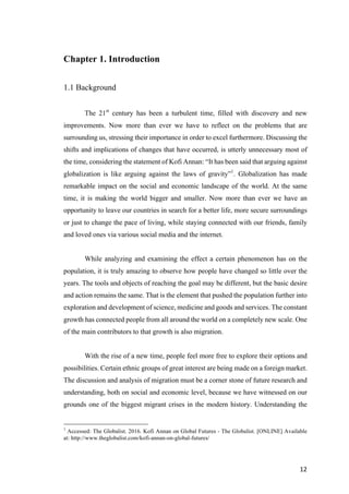 12	
Chapter 1. Introduction
1.1 Background
The 21st
century has been a turbulent time, filled with discovery and new
improvements. Now more than ever we have to reflect on the problems that are
surrounding us, stressing their importance in order to excel furthermore. Discussing the
shifts and implications of changes that have occurred, is utterly unnecessary most of
the time, considering the statement of Kofi Annan: “It has been said that arguing against
globalization is like arguing against the laws of gravity”1
. Globalization has made
remarkable impact on the social and economic landscape of the world. At the same
time, it is making the world bigger and smaller. Now more than ever we have an
opportunity to leave our countries in search for a better life, more secure surroundings
or just to change the pace of living, while staying connected with our friends, family
and loved ones via various social media and the internet.
While analyzing and examining the effect a certain phenomenon has on the
population, it is truly amazing to observe how people have changed so little over the
years. The tools and objects of reaching the goal may be different, but the basic desire
and action remains the same. That is the element that pushed the population further into
exploration and development of science, medicine and goods and services. The constant
growth has connected people from all around the world on a completely new scale. One
of the main contributors to that growth is also migration.
With the rise of a new time, people feel more free to explore their options and
possibilities. Certain ethnic groups of great interest are being made on a foreign market.
The discussion and analysis of migration must be a corner stone of future research and
understanding, both on social and economic level, because we have witnessed on our
grounds one of the biggest migrant crises in the modern history. Understanding the
1
Accessed: The Globalist. 2016. Kofi Annan on Global Futures - The Globalist. [ONLINE] Available
at: http://www.theglobalist.com/kofi-annan-on-global-futures/
 