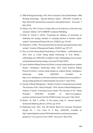120	
17. HBS Working Knowledge. 2016. How Consumers Value Global Brands - HBS
Working Knowledge - Harvard Business School . [ONLINE] Available at:
http://hbswk.hbs.edu/item/how-consumers-value-global-brands. [Accessed 2
May 2016].
18. Helene Viot, 2016. Country of origin effect on the behaviour of the Irish wine
consumer. Edition. LAP LAMBERT Academic Publishing.
19. Helm R., Gritsch S. (2014), “Examining the influence of uncertanity on
marketing mix strategy elements in emerging business to business export-
markets”, International Business Review, XXIII(2), pp. 418-428.
20. Hofstede G. (1985), “The interaction between national and organizational value
systems”, Journal of Management Studies, XXII(IV), pp. 347-357.
21. How to Create Strong Brand Positioning in Your Market – cultbranding.com.
2016. How to Create Strong Brand Positioning in Your Market –
cultbranding.com. [ONLINE] Available at: http://cultbranding.com/ceo/create-
strong-brand-positioning-strategy/.[Accessed 29 April 2016].
22. Izjava direktora Miljana Premovića Politici o uticaju zemlje porekla na vrednost
brenda | Intelligence: Istraživanje tržišta. 2016. Izjava direktora Miljana
Premovića Politici o uticaju zemlje porekla na vrednost brenda | Intelligence:
Istraživanje tržišta. [ONLINE] Available at:
http://www.intelligence.rs/serb/izjava-direktora-miljana-premovica-politici-o-
uticaju-zemlje-porekla-na-vrednost-brenda/.[Accessed 17 April 2016].
23. Journal of Brand Management - Abstract of article: Consuming luxury brands:
The relevance of the /`Rarity Principle/'. 2016. Journal of Brand Management -
Abstract of article: Consuming luxury brands: The relevance of the /`Rarity
Principle/'. [ONLINE] Available at: http://www.palgrave-
journals.com/bm/journal/v8/n2/abs/2540013a.html. [Accessed 1 May 2016].
24. Keillor B., Hult T. (1999), “A five-country study of national identity”,
Iternational Marketing Review, XVI(1), pp. 65-84.
25. Marketing Land. 2016. Top 100 Brands Based On Consumer Perception:
Google No. 1 Two Years In A Row. [ONLINE] Available at:
http://marketingland.com/top-100-brands-based-on-consumer-perception-
google-no-1-two-years-in-a-row-136497. [Accessed 1 May 2016].
 
