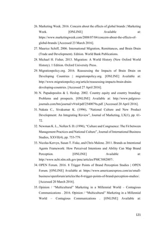 121	
26. Marketing Week. 2016. Concern about the effects of global brands | Marketing
Week. [ONLINE] Available at:
https://www.marketingweek.com/2008/07/04/concern-about-the-effects-of-
global-brands/.[Accessed 23 March 2016].
27. Maurice Schiff, 2006. International Migration, Remittances, and Brain Drain
(Trade and Development). Edition. World Bank Publications.
28. Michael H. Fisher, 2013. Migration: A World History (New Oxford World
History). 1 Edition. Oxford University Press.
29. Migrationpolicy.org. 2016. Reassessing the Impacts of Brain Drain on
Developing Countries | migrationpolicy.org. [ONLINE] Available at:
http://www.migrationpolicy.org/article/reassessing-impacts-brain-drain-
developing-countries. [Accessed 27 April 2016].
30. N. Papadopoulos & L Heslop. 2002. Country equity and country branding:
Problems and prospects. [ONLINE] Available at: http://www.palgrave-
journals.com/bm/journal/v9/n4/pdf/2540079a.pdf. [Accessed 20 April 2016].
31. Nakata C., Sivakumar K. (1996), “National Culture and New Product
Development: An Integrating Review”, Journal of Marketing, LX(1), pp. 61-
72.
32. Newman K. L., Nollen S. D. (1996), “Culture and Congruence: The Fit between
Management Practices and National Culture”, Journal of International Business
Studies, XXVII(4), pp. 753-779.
33. Nicolas Kervyn, Susan T. Fiske, and Chris Malone. 2011. Brands as Intentional
Agents Framework: How Perceived Intentions and Ability Can Map Brand
Perception. [ONLINE] Available at:
http://www.ncbi.nlm.nih.gov/pmc/articles/PMC3882007/.
34. OPEN Forum. 2016. 8 Trigger Points of Brand Perception Studies | OPEN
Forum. [ONLINE] Available at: https://www.americanexpress.com/us/small-
business/openforum/articles/the-8-trigger-points-of-brand-perception-studies/.
[Accessed 20 March 2016].
35. Opinion / “Multicultural” Marketing in a Millennial World – Contagious
Communications . 2016. Opinion / “Multicultural” Marketing in a Millennial
World – Contagious Communications . [ONLINE] Available at:
 