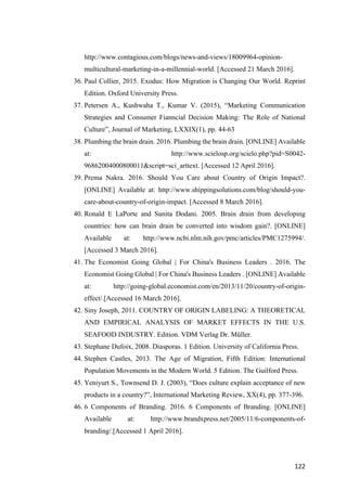 122	
http://www.contagious.com/blogs/news-and-views/18009964-opinion-
multicultural-marketing-in-a-millennial-world. [Accessed 21 March 2016].
36. Paul Collier, 2015. Exodus: How Migration is Changing Our World. Reprint
Edition. Oxford University Press.
37. Petersen A., Kushwaha T., Kumar V. (2015), “Marketing Communication
Strategies and Consumer Fianncial Decision Making: The Role of National
Culture”, Journal of Marketing, LXXIX(1), pp. 44-63
38. Plumbing the brain drain. 2016. Plumbing the brain drain. [ONLINE] Available
at: http://www.scielosp.org/scielo.php?pid=S0042-
96862004000800011&script=sci_arttext. [Accessed 12 April 2016].
39. Prema Nakra. 2016. Should You Care about Country of Origin Impact?.
[ONLINE] Available at: http://www.shippingsolutions.com/blog/should-you-
care-about-country-of-origin-impact. [Accessed 8 March 2016].
40. Ronald E LaPorte and Sunita Dodani. 2005. Brain drain from developing
countries: how can brain drain be converted into wisdom gain?. [ONLINE]
Available at: http://www.ncbi.nlm.nih.gov/pmc/articles/PMC1275994/.
[Accessed 3 March 2016].
41. The Economist Going Global | For China's Business Leaders . 2016. The
Economist Going Global | For China's Business Leaders . [ONLINE] Available
at: http://going-global.economist.com/en/2013/11/20/country-of-origin-
effect/.[Accessed 16 March 2016].
42. Siny Joseph, 2011. COUNTRY OF ORIGIN LABELING: A THEORETICAL
AND EMPIRICAL ANALYSIS OF MARKET EFFECTS IN THE U.S.
SEAFOOD INDUSTRY. Edition. VDM Verlag Dr. Müller.
43. Stephane Dufoix, 2008. Diasporas. 1 Edition. University of California Press.
44. Stephen Castles, 2013. The Age of Migration, Fifth Edition: International
Population Movements in the Modern World. 5 Edition. The Guilford Press.
45. Yeniyurt S., Townsend D. J. (2003), “Does culture explain acceptance of new
products in a country?”, International Marketing Review, XX(4), pp. 377-396.
46. 6 Components of Branding. 2016. 6 Components of Branding. [ONLINE]
Available at: http://www.brandxpress.net/2005/11/6-components-of-
branding/.[Accessed 1 April 2016].
 