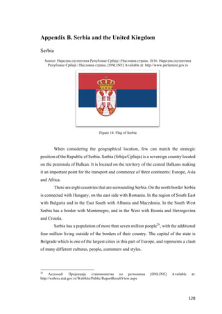 128	
Appendix B. Serbia and the United Kingdom
Serbia
Source: Народна скупштина Републике Србије | Насловна страна. 2016. Народна скупштина
Републике Србије | Насловна страна. [ONLINE] Available at: http://www.parlament.gov.rs
Figure 14. Flag of Serbia
When considering the geographical location, few can match the strategic
position of the Republic of Serbia. Serbia (Srbija/Србија) is a sovereign country located
on the peninsula of Balkan. It is located on the territory of the central Balkans making
it an important point for the transport and commerce of three continents: Europe, Asia
and Africa.
There are eight countries that are surrounding Serbia. On the north border Serbia
is connected with Hungary, on the east side with Romania. In the region of South East
with Bulgaria and in the East South with Albania and Macedonia. In the South West
Serbia has a border with Montenegro, and in the West with Bosnia and Herzegovina
and Croatia.
Serbia has a population of more than seven million people26
, with the additional
four million living outside of the borders of their country. The capital of the state is
Belgrade which is one of the largest cities in this part of Europe, and represents a clash
of many different cultures, people, customers and styles.
26
Accessed: Пројекције становништва по регионима [ONLINE] Available at:
http://webrzs.stat.gov.rs/WebSite/Public/ReportResultView.aspx
 