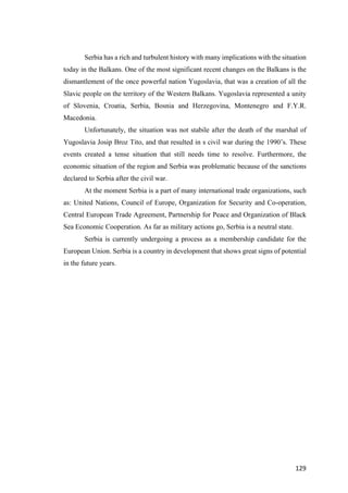 129	
Serbia has a rich and turbulent history with many implications with the situation
today in the Balkans. One of the most significant recent changes on the Balkans is the
dismantlement of the once powerful nation Yugoslavia, that was a creation of all the
Slavic people on the territory of the Western Balkans. Yugoslavia represented a unity
of Slovenia, Croatia, Serbia, Bosnia and Herzegovina, Montenegro and F.Y.R.
Macedonia.
Unfortunately, the situation was not stabile after the death of the marshal of
Yugoslavia Josip Broz Tito, and that resulted in s civil war during the 1990’s. These
events created a tense situation that still needs time to resolve. Furthermore, the
economic situation of the region and Serbia was problematic because of the sanctions
declared to Serbia after the civil war.
At the moment Serbia is a part of many international trade organizations, such
as: United Nations, Council of Europe, Organization for Security and Co-operation,
Central European Trade Agreement, Partnership for Peace and Organization of Black
Sea Economic Cooperation. As far as military actions go, Serbia is a neutral state.
Serbia is currently undergoing a process as a membership candidate for the
European Union. Serbia is a country in development that shows great signs of potential
in the future years.
 