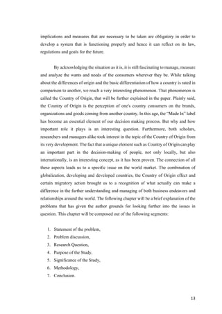 13	
implications and measures that are necessary to be taken are obligatory in order to
develop a system that is functioning properly and hence it can reflect on its law,
regulations and goals for the future.
By acknowledging the situation as it is, it is still fascinating to manage, measure
and analyze the wants and needs of the consumers wherever they be. While talking
about the differences of origin and the basic differentiation of how a country is rated in
comparison to another, we reach a very interesting phenomenon. That phenomenon is
called the Country of Origin, that will be further explained in the paper. Plainly said,
the Country of Origin is the perception of one's country consumers on the brands,
organizations and goods coming from another country. In this age, the “Made In” label
has become an essential element of our decision making process. But why and how
important role it plays is an interesting question. Furthermore, both scholars,
researchers and managers alike took interest in the topic of the Country of Origin from
its very development. The fact that a unique element such as Country of Origin can play
an important part in the decision-making of people, not only locally, but also
internationally, is an interesting concept, as it has been proven. The connection of all
these aspects leads us to a specific issue on the world market. The combination of
globalization, developing and developed countries, the Country of Origin effect and
certain migratory action brought us to a recognition of what actually can make a
difference in the further understanding and managing of both business endeavors and
relationships around the world. The following chapter will be a brief explanation of the
problems that has given the author grounds for looking further into the issues in
question. This chapter will be composed out of the following segments:
1. Statement of the problem,
2. Problem discussion,
3. Research Question,
4. Purpose of the Study,
5. Significance of the Study,
6. Methodology,
7. Conclusion.
 