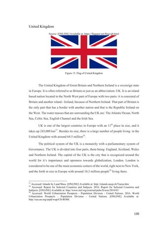 130	
United Kingdom
Source: [ONLINE] Available at: https://flagspot.net/flags/gb.html
Figure 15. Flag of United Kingdom
The United Kingdom of Great Britain and Northern Ireland is a sovereign state
in Europe. It is often referred to as Britain or just as an abbreviation: UK. It is an island
based nation located in the North West part of Europe with two parts: it is consisted of
Britain and another island - Ireland, because of Northern Ireland. That part of Britain is
the only part that has a border with another nation and that is the Republic Ireland on
the West. The water masses that are surrounding the UK are: The Atlantic Ocean, North
Sea, Celtic Sea, English Channel and the Irish Sea.
UK is one of the largest countries in Europe with an 11th
place in size, and it
takes up 243,000 km27
. Besides its size, there is a large number of people living in the
United Kingdom with around 64.5 million28
.
The political system of the UK is a monarchy with a parliamentary system of
Governance. The UK is divided into four parts, them being: England, Scotland, Wales
and Northern Ireland. The capital of the UK is the city that is recognized around the
world for it’s importance and openness towards globalization, London. London is
considered to be one of the main economic centers of the world, right next to New York,
and the forth in size in Europe with around 10,3 million people29
living there.
27
Accessed: Islands by Land Mass. [ONLINE] Available at: http://islands.unep.ch/Tiarea.htm
28
Accessed: Report for Selected Countries and Subjects. 2016. Report for Selected Countries and
Subjects. [ONLINE] Available at: http://www.imf.org/external/pubs/ft/weo/2016/01/
29
Accessed: World Urbanization Prospects - Population Division - United Nations. 2016. World
Urbanization Prospects - Population Division - United Nations. [ONLINE] Available at:
http://esa.un.org/unpd/wup/CD-ROM/.
 