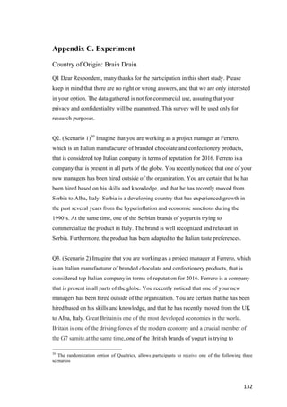 132	
Appendix C. Experiment
Country of Origin: Brain Drain
Q1 Dear Respondent, many thanks for the participation in this short study. Please
keep in mind that there are no right or wrong answers, and that we are only interested
in your option. The data gathered is not for commercial use, assuring that your
privacy and confidentiality will be guaranteed. This survey will be used only for
research purposes.
Q2. (Scenario 1)30
Imagine that you are working as a project manager at Ferrero,
which is an Italian manufacturer of branded chocolate and confectionery products,
that is considered top Italian company in terms of reputation for 2016. Ferrero is a
company that is present in all parts of the globe. You recently noticed that one of your
new managers has been hired outside of the organization. You are certain that he has
been hired based on his skills and knowledge, and that he has recently moved from
Serbia to Alba, Italy. Serbia is a developing country that has experienced growth in
the past several years from the hyperinflation and economic sanctions during the
1990’s. At the same time, one of the Serbian brands of yogurt is trying to
commercialize the product in Italy. The brand is well recognized and relevant in
Serbia. Furthermore, the product has been adapted to the Italian taste preferences.
Q3. (Scenario 2) Imagine that you are working as a project manager at Ferrero, which
is an Italian manufacturer of branded chocolate and confectionery products, that is
considered top Italian company in terms of reputation for 2016. Ferrero is a company
that is present in all parts of the globe. You recently noticed that one of your new
managers has been hired outside of the organization. You are certain that he has been
hired based on his skills and knowledge, and that he has recently moved from the UK
to Alba, Italy. Great Britain is one of the most developed economies in the world.
Britain is one of the driving forces of the modern economy and a crucial member of
the G7 samite.at the same time, one of the British brands of yogurt is trying to
30
The randomization option of Qualtrics, allows participants to receive one of the following three
scenarios
 