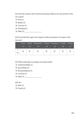 136	
Q13 From the scenario what would be the primary influence for your purchase of the
new yogurt?
m Price (1)
m Quality (2)
m Curiosity (3)
m Packaging (4)
m Other (5) ____________________
Q14 If you liked the yogurt, how frequent would you purchase it in respect to the
local one?
Never
(1)
Rarely
(2)
Infrequently
(3)
Neutral
(4)
Sometimes
(5)
Usually
(6)
Always
(7)
1
(1)
m 	 m 	 m 	 m 	 m 	 m 	 m 	
Q15 What could make you change your typical brand?
m Traditional Media (1)
m Social Media (2)
m Recommendation (3)
m Curiosity (4)
m Other (5) ____________________
Q16 Sex:
m Male (1)
m Female (2)
 