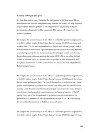 139	
Country of Origin: Diaspora
Q1 Dear Respondent, many thanks for the participation in this short study. Please
keep in mind that there are no right or wrong answers, and that we are only interested
in your option. The data gathered is not for commercial use, assuring that your
privacy and confidentiality will be guaranteed. This survey will be used only for
research purposes.
Q2 Imagine that you are living in Milan which is a one of the greatest European cities,
with 1.251 million people. Within Milan, there are around 200,000 Serbs living and
working there. The Serbian diaspora has formed ethnic and cultural groups, enabling
them to maintain their cultural capital inside the borders of another country. Serbia is
a developing country that has experienced growth in the past several years from the
hyperinflation and economic sanctions during the 1990’s. Now, one of the Serbian
brands of yogurt is trying to commercialize the product in Italy. The brand is well
recognized and relevant in Serbia. Furthermore, the product has been adapted to the
Italian taste preferences.
Q3 Imagine that you are living in Milan which is a one of the greatest European cities,
with 1.251 million people. Within Milan, there are around 200,000 people from Great
Britain living and working there. The British diaspora has formed ethnic and cultural
groups, enabling them to maintain their cultural capital inside the borders of another
country. Great Britain is one of the most developed economies in the world. Britain is
one of the driving forces of the modern economy and a crucial member of the G7
samite. Now, one of the British brands of yogurt is trying to commercialize the
product in Italy. The brand is well recognized and relevant in the UK. Furthermore,
the product has been adapted to the Italian taste preferences.
Q5 Imagine that you are living in Milan which is a one of the greatest European cities,
with 1.251 million people. Within Milan, there are around 200,000 foreigners living
 