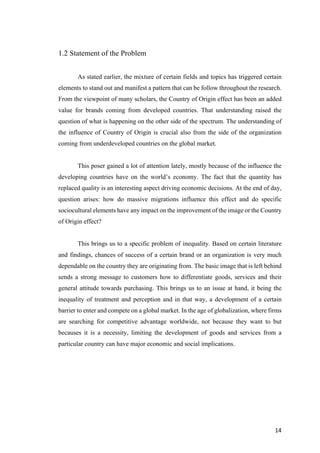 14	
1.2 Statement of the Problem
As stated earlier, the mixture of certain fields and topics has triggered certain
elements to stand out and manifest a pattern that can be follow throughout the research.
From the viewpoint of many scholars, the Country of Origin effect has been an added
value for brands coming from developed countries. That understanding raised the
question of what is happening on the other side of the spectrum. The understanding of
the influence of Country of Origin is crucial also from the side of the organization
coming from underdeveloped countries on the global market.
This poser gained a lot of attention lately, mostly because of the influence the
developing countries have on the world’s economy. The fact that the quantity has
replaced quality is an interesting aspect driving economic decisions. At the end of day,
question arises: how do massive migrations influence this effect and do specific
sociocultural elements have any impact on the improvement of the image or the Country
of Origin effect?
This brings us to a specific problem of inequality. Based on certain literature
and findings, chances of success of a certain brand or an organization is very much
dependable on the country they are originating from. The basic image that is left behind
sends a strong message to customers how to differentiate goods, services and their
general attitude towards purchasing. This brings us to an issue at hand, it being the
inequality of treatment and perception and in that way, a development of a certain
barrier to enter and compete on a global market. In the age of globalization, where firms
are searching for competitive advantage worldwide, not because they want to but
becauses it is a necessity, limiting the development of goods and services from a
particular country can have major economic and social implications.
 