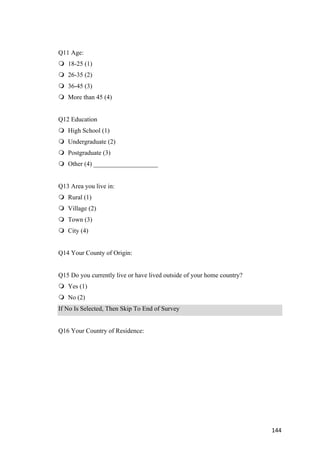 144	
Q11 Age:
m 18-25 (1)
m 26-35 (2)
m 36-45 (3)
m More than 45 (4)
Q12 Education
m High School (1)
m Undergraduate (2)
m Postgraduate (3)
m Other (4) ____________________
Q13 Area you live in:
m Rural (1)
m Village (2)
m Town (3)
m City (4)
Q14 Your County of Origin:
Q15 Do you currently live or have lived outside of your home country?
m Yes (1)
m No (2)
If No Is Selected, Then Skip To End of Survey
Q16 Your Country of Residence:
 