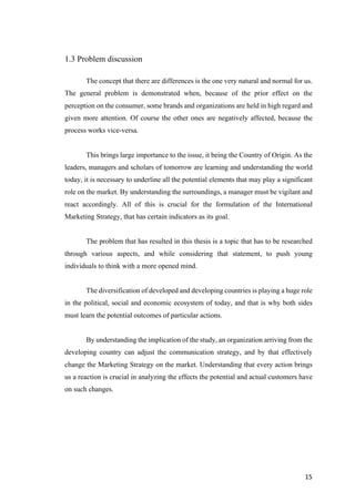 15	
1.3 Problem discussion
The concept that there are differences is the one very natural and normal for us.
The general problem is demonstrated when, because of the prior effect on the
perception on the consumer, some brands and organizations are held in high regard and
given more attention. Of course the other ones are negatively affected, because the
process works vice-versa.
This brings large importance to the issue, it being the Country of Origin. As the
leaders, managers and scholars of tomorrow are learning and understanding the world
today, it is necessary to underline all the potential elements that may play a significant
role on the market. By understanding the surroundings, a manager must be vigilant and
react accordingly. All of this is crucial for the formulation of the International
Marketing Strategy, that has certain indicators as its goal.
The problem that has resulted in this thesis is a topic that has to be researched
through various aspects, and while considering that statement, to push young
individuals to think with a more opened mind.
The diversification of developed and developing countries is playing a huge role
in the political, social and economic ecosystem of today, and that is why both sides
must learn the potential outcomes of particular actions.
By understanding the implication of the study, an organization arriving from the
developing country can adjust the communication strategy, and by that effectively
change the Marketing Strategy on the market. Understanding that every action brings
us a reaction is crucial in analyzing the effects the potential and actual customers have
on such changes.
 