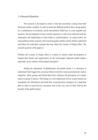 16	
1.4 Research Question
The research is developed in order to limit the uncertainty coming from both
fixed and volatile variables. In order to tackle the difficult problem that is being spoken
of, a combination of economic, social and political fields have to come together into
question. The development of clear research question is a task set to underline both the
importance and implications of such fields in synchronisation. As stated earlier, the
main problem of this research is the actual inequality and the need to further understand
and follow the individual concepts that may affect the Country of Origin effect. The
research question of the paper is:
Whether the Country of Origin effect is a barrier to nations under development to
expand their brands and organizations on the increasingly important global market,
especially on the markets of developed economies?
Stating the importance of globalization and global action, it is necessary to
understand what triggers the consumer behavior and how some macroelements such as
migration, ethnic groups and skilled labor force influence the perception of a certain
nation or group of nations. This brings us to the implication of how certain brands can
manipulate the information and build their communication strategies of a marketing
plan in order to reach the key consumers and in that way excel in their field by the
benefits of the global market.
 