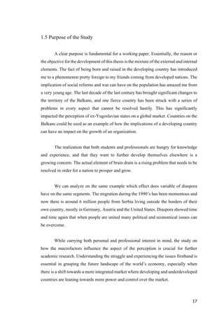 17	
1.5 Purpose of the Study
A clear purpose is fundamental for a working paper. Essentially, the reason or
the objective for the development of this thesis is the mixture of the external and internal
elements. The fact of being born and raised in the developing country has introduced
me to a phenomenon pretty foreign to my friends coming from developed nations. The
implication of social reforms and war can have on the population has amazed me from
a very young age. The last decade of the last century has brought significant changes to
the territory of the Balkans, and one fierce country has been struck with a series of
problems in every aspect that cannot be resolved hastily. This has significantly
impacted the perception of ex-Yugoslavian states on a global market. Countries on the
Balkans could be used as an example of how the implications of a developing country
can have an impact on the growth of an organization.
The realization that both students and professionals are hungry for knowledge
and experience, and that they want to further develop themselves elsewhere is a
growing concern. The actual element of brain drain is a rising problem that needs to be
resolved in order for a nation to prosper and grow.
We can analyze on the same example which effect does variable of diaspora
have on the same segments. The migration during the 1990’s has been momentous and
now there is around 6 million people from Serbia living outside the borders of their
own country, mostly in Germany, Austria and the United States. Diaspora showed time
and time again that when people are united many political and economical issues can
be overcome.
While carrying both personal and professional interest in mind, the study on
how the macrofactors influence the aspect of the perception is crucial for further
academic research. Understanding the struggle and experiencing the issues firsthand is
essential in grasping the future landscape of the world’s economy, especially when
there is a shift towards a more integrated market where developing and underdeveloped
countries are leaning towards more power and control over the market.
 