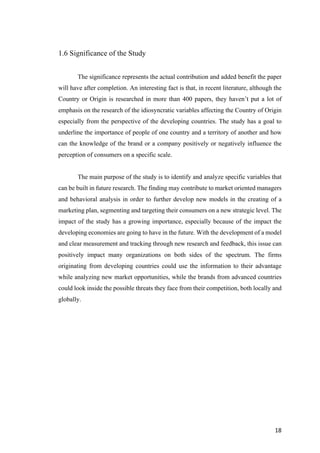 18	
1.6 Significance of the Study
The significance represents the actual contribution and added benefit the paper
will have after completion. An interesting fact is that, in recent literature, although the
Country or Origin is researched in more than 400 papers, they haven’t put a lot of
emphasis on the research of the idiosyncratic variables affecting the Country of Origin
especially from the perspective of the developing countries. The study has a goal to
underline the importance of people of one country and a territory of another and how
can the knowledge of the brand or a company positively or negatively influence the
perception of consumers on a specific scale.
The main purpose of the study is to identify and analyze specific variables that
can be built in future research. The finding may contribute to market oriented managers
and behavioral analysis in order to further develop new models in the creating of a
marketing plan, segmenting and targeting their consumers on a new strategic level. The
impact of the study has a growing importance, especially because of the impact the
developing economies are going to have in the future. With the development of a model
and clear measurement and tracking through new research and feedback, this issue can
positively impact many organizations on both sides of the spectrum. The firms
originating from developing countries could use the information to their advantage
while analyzing new market opportunities, while the brands from advanced countries
could look inside the possible threats they face from their competition, both locally and
globally.
 