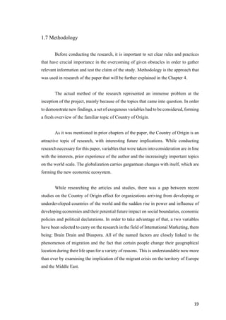 19	
1.7 Methodology
Before conducting the research, it is important to set clear rules and practices
that have crucial importance in the overcoming of given obstacles in order to gather
relevant information and test the claim of the study. Methodology is the approach that
was used in research of the paper that will be further explained in the Chapter 4.
The actual method of the research represented an immense problem at the
inception of the project, mainly because of the topics that came into question. In order
to demonstrate new findings, a set of exogenous variables had to be considered, forming
a fresh overview of the familiar topic of Country of Origin.
As it was mentioned in prior chapters of the paper, the Country of Origin is an
attractive topic of research, with interesting future implications. While conducting
research necessary for this paper, variables that were taken into consideration are in line
with the interests, prior experience of the author and the increasingly important topics
on the world scale. The globalization carries gargantuan changes with itself, which are
forming the new economic ecosystem.
While researching the articles and studies, there was a gap between recent
studies on the Country of Origin effect for organizations arriving from developing or
underdeveloped countries of the world and the sudden rise in power and influence of
developing economies and their potential future impact on social boundaries, economic
policies and political declarations. In order to take advantage of that, a two variables
have been selected to carry on the research in the field of International Marketing, them
being: Brain Drain and Diaspora. All of the named factors are closely linked to the
phenomenon of migration and the fact that certain people change their geographical
location during their life span for a variety of reasons. This is understandable now more
than ever by examining the implication of the migrant crisis on the territory of Europe
and the Middle East.
 