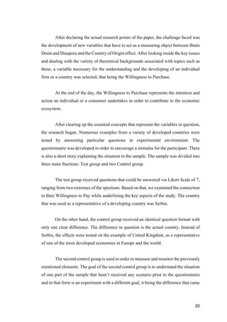 20	
After declaring the actual research points of the paper, the challenge faced was
the development of new variables that have to act as a measuring object between Brain
Drain and Diaspora and the Country of Origin effect. After looking inside the key issues
and dealing with the variety of theoretical backgrounds associated with topics such as
these, a variable necessary for the understanding and the developing of an individual
firm or a country was selected, that being the Willingness to Purchase.
At the end of the day, the Willingness to Purchase represents the intention and
action an individual or a consumer undertakes in order to contribute to the economic
ecosystem.
After clearing up the essential concepts that represent the variables in question,
the research began. Numerous examples from a variety of developed countries were
tested by answering particular questions in experimental environment. The
questionnaire was developed in order to encourage a stimulus for the participant. There
is also a short story explaining the situation to the sample. The sample was divided into
three main fractions: Test group and two Control group.
The test group received questions that could be answered via Likert Scale of 7,
ranging from two extremes of the spectrum. Based on that, we examined the connection
to their Willingness to Pay while underlining the key aspects of the study. The country
that was used as a representative of a developing country was Serbia.
On the other hand, the control group received an identical question format with
only one clear difference. The difference in question is the actual country. Instead of
Serbia, the effects were tested on the example of United Kingdom, as a representative
of one of the most developed economies in Europe and the world.
The second control group is used in order to measure and monitor the previously
mentioned elements. The goal of the second control group is to understand the situation
of one part of the sample that hasn’t received any scenario prior to the questionnaire
and in that form is an experiment with a different goal, it being the difference that came
 