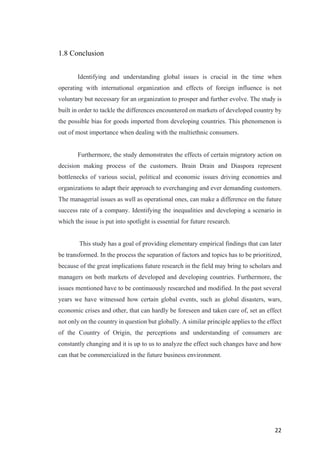 22	
1.8 Conclusion
Identifying and understanding global issues is crucial in the time when
operating with international organization and effects of foreign influence is not
voluntary but necessary for an organization to prosper and further evolve. The study is
built in order to tackle the differences encountered on markets of developed country by
the possible bias for goods imported from developing countries. This phenomenon is
out of most importance when dealing with the multiethnic consumers.
Furthermore, the study demonstrates the effects of certain migratory action on
decision making process of the customers. Brain Drain and Diaspora represent
bottlenecks of various social, political and economic issues driving economies and
organizations to adapt their approach to everchanging and ever demanding customers.
The managerial issues as well as operational ones, can make a difference on the future
success rate of a company. Identifying the inequalities and developing a scenario in
which the issue is put into spotlight is essential for future research.
This study has a goal of providing elementary empirical findings that can later
be transformed. In the process the separation of factors and topics has to be prioritized,
because of the great implications future research in the field may bring to scholars and
managers on both markets of developed and developing countries. Furthermore, the
issues mentioned have to be continuously researched and modified. In the past several
years we have witnessed how certain global events, such as global disasters, wars,
economic crises and other, that can hardly be foreseen and taken care of, set an effect
not only on the country in question but globally. A similar principle applies to the effect
of the Country of Origin, the perceptions and understanding of consumers are
constantly changing and it is up to us to analyze the effect such changes have and how
can that be commercialized in the future business environment.
 