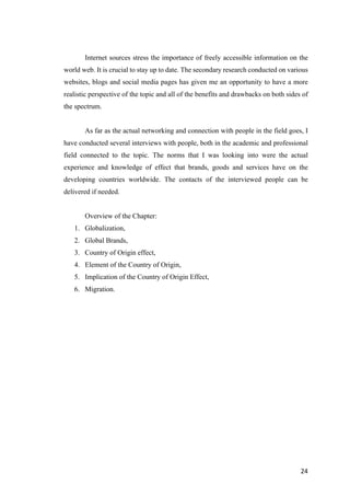 24	
Internet sources stress the importance of freely accessible information on the
world web. It is crucial to stay up to date. The secondary research conducted on various
websites, blogs and social media pages has given me an opportunity to have a more
realistic perspective of the topic and all of the benefits and drawbacks on both sides of
the spectrum.
As far as the actual networking and connection with people in the field goes, I
have conducted several interviews with people, both in the academic and professional
field connected to the topic. The norms that I was looking into were the actual
experience and knowledge of effect that brands, goods and services have on the
developing countries worldwide. The contacts of the interviewed people can be
delivered if needed.
Overview of the Chapter:
1. Globalization,
2. Global Brands,
3. Country of Origin effect,
4. Element of the Country of Origin,
5. Implication of the Country of Origin Effect,
6. Migration.
 