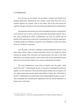 25	
2.2 Globalization
Over the past several decades, the governance, economy and lifestyle have
changed significantly. Organizations have reached a point where there has to be a
constant vigilance for a greater value on the market. One of the main reasons for
significant changes in the past several years has been the phenomenon of globalization.
Developments and crucial events of the last hundred years have set grounds for
a new system to rise, as well as connect the historically and culturally separate. That is
why, when considering the effects of globalization, one must not consider only the
benefits of the organizations on the local or international level, but also the significance
of change brought to our lifestyles, occupations, way of thinking, as well as the creation
of the new “borderfree” generation.
Over the years it has been a challenge to define globalization because of the
many fields it affects. Today it is almost impossible to have even a single day without
noticing the changes both consciously and subconsciously. Just some of the fields
affected by it are economy, politics, social sciences and overall relationship between
them, but it is most useful to think of it as a process underlined by all of them.
The word “globalization” comes from an English word “the globe” which
means “the world”. Underlining the obvious, it is a process of bringing the world closer
together. It is the connection of the historically separate markets and convergence of a
new global culture built around mutual responsibilities. Charles W.L. Hill defines it
like this: “Globalization is a trend towards a more integrated global economic system.”2
That is absolutely true, considering the implications it has left, and the importance it is
going to have in the future.
2
Accessed: Charles W. L. Hill, 2011. International Business. 8TH Edition. McGraw-Hill/Irwin.
 