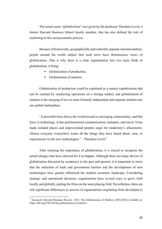 26	
The actual name “globalization” was given by the professor Theodore Levitt, a
former Harvard Business School faculty member, that has also defined the role of
marketing in this socioeconomic process.
Because of historically, geographically and culturally separate national markets,
people around the world subject that such news have dichotomous views of
globalization. That is why there is a clear segmentation into two main fields of
globalization, it being:
§ Globalization of production,
§ Globalization of markets.
Globalization of production could be explained as a market capitalization that
can be reached by conducting operations on a foreign market, and globalization of
markets is the merging of two or more formerly independent and separate markets into
one global marketplace.
“A powerful force drives the world toward a converging commonality, and that
force is technology. It has proletarianized communication, transport, and travel. It has
made isolated places and impoverished peoples eager for modernity’s allurements.
Almost everyone everywhere wants all the things they have heard about, seen, or
experienced via the new technologies.” – Theodore Levitt 3
After realizing the importance of globalization, it is crucial to recognize the
actual changes that have allowed for it to happen. Although there are many drivers of
globalization discussed by academics in the past and present, it is important to stress
that the reduction of trade and government barriers and the development of new
technologies have greatly influenced the modern economic landscape. Considering
strategic and operational decisions, organizations have several ways to grow, both
locally and globally, putting the firms on the same playing field. Nevertheless, there are
still significant differences in success of organizations originating from developed or
3
Accessed: Harvard Business Review. 2016. The Globalization of Markets. [ONLINE] Available at:
https://hbr.org/1983/05/the-globalization-of-markets.
 