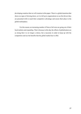 27	
developing countries that we will examine in this paper. There is a global transition that
shows no signs of slowing down, so it is left up to organizations to use the drivers they
are presented with to reach their competitive advantage and secure their place in the
global marketplace.
For this reason, an increasing number of firms of all sizes are going out of their
local markets and expanding. That is because in this day the effects of globalization are
so strong that it is no longer a choice, but a necessity in order to keep up with the
competition and use the benefits that the global market has to offer.
 