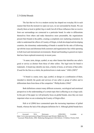 28	
2.3 Global Brands
The fact that we live in a modern society has shaped our everyday life in such
manner that from the moment we open our eyes, we are surrounded by brands. We can
classify them as local or global, big or small, but all of those influences that we receive
from our surroundings are connected to a particular brand. In order to differentiate
themselves from others and make themselves more presentable, the organizations
present their brands to the public, creating a completely new marketing orientation. In
order to understand the effects of Country of Origin, in both developed and developing
countries, the elementary understanding of brands is needed for the sake of following
up with the issues and dilemmas both customers and organizations face while operating
in both local and international environments. Brand and branding in general are topics
that have been explored extensively in recent years.
“A name, term, design, symbol, or any other feature that identifies one seller's
good or service as distinct from those of other sellers. The legal term for brand is
trademark. A brand may identify one item, a family of items, or all items of that seller.
If used for the firm as a whole, the preferred term is trade name.” AMA (2007)4
“A brand is a name, term, sign, symbol, or design or a combination of them,
intended to identify the goods and services of one seller or group of sellers and to
differentiate them from those of the competitor.” Phillip Kotler (1984)5
Both definitions connect many different economic, sociological and emotional
perspectives in the understanding of a certain topic that is affecting us on a large scale.
In this part of the paper we will primarily focus on global brands, since they are most
important when we are evaluating the Country of Origin effect.
Holt et al (2004) have commented upon the increasing importance of global
brands, whereas the lack of the adequate definition for it. Although global brands have
4
Accessed: 2016. Dictionary . [ONLINE] Available at:
https://www.ama.org/resources/Pages/Dictionary.aspx?dLetter=B&dLetter=B.
5
Accessed: Philip Kotler, 2006. Marketing Management (12th Edition). 12 Edition. Prentice Hall.
 