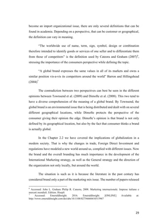 29	
become an import organizational issue, there are only several definitions that can be
found in academia. Depending on a perspective, that can be customer or geographical,
the definition can vary in meaning.
“The worldwide use of name, term, sign, symbol, design or combination
therefore intended to identify goods or services of one seller and to differentiate them
from those of competitors” is the definition used by Cateora and Graham (2007)6
,
stressing the importance of the consumers perspective while defining the topic.
“A global brand expresses the same values in all of its markets and owns a
similar position vis-a-vis its competitors around the world” Barron and Hillingshead
(2004)7
The contradiction between two perspectives can best be seen in the different
opinions between Townsend et al. (2009) and Dimofte et al. (2008). This two tend to
have a diverse comprehension of the meaning of a global brand. By Townsend, the
global brand is an environmental issue that is being distributed and dealt with on several
different geographical locations, while Dimofte protects the perspective of the
consumer giving their opinion the edge. Dimofte’s opinion is that brand is not only
defined by its geographical location, but also by the fact that consumer thinks a brand
is actually global.
In the Chapter 2.2 we have covered the implications of globalization in a
modern society. That is why the changes in trade, Foreign Direct Investment and
regulations have modeled a new world around us, complied with different issues. Now
the brand and the overall branding has much importance in the development of the
International Marketing strategy, as well as the General strategy and the direction of
the organization not only locally, but around the world.
The situation is such as it is because the literature in the past century has
considered brand only a part of the marketing mix issue. The number of papers released
6
Accessed: John L. Graham Philip R. Cateora, 2008. Marketing internazionale. Imprese italiane e
mercati mondiali. Edition. Hoepli
7
Accessed: EmeraldInsight. 2016. EmeraldInsight. [ONLINE] Available at:
http://www.emeraldinsight.com/doi/abs/10.1108/02756660410515967
 