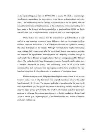 30	
on the topic in the period between 1975 to 2005 is around 40, which is a surprisingly
small number, considering the importance a brand has on an international marketing
scale. That understanding led the findings to be mostly local and not global, which is
needed for commerce in the 21th century. In the past century, brands and branding have
been tested in the fields of whether to standardize or localize (Oishi, 2004), but that is
not sufficient. That is why in the future, brands will bear even more importance.
Many studies have stressed that the implication of global brands on a local
market is very important because of many differences that can be misunderstood on
different locations. Strizhakova et al. (2008) have conducted an experiment showing
the actual differences on the market. Although customers have purchased the exact
same produce, their perception on what the brand stands for and what are the orientation
and values of the organizations producing them are completely different. They go to
such lengths that in different geographical areas there are same goods used for different
things. The study also underlined that customers coming from different locations have
a different perception of quality and self-identity. Barta et al. (2000) stated
complimentary that customers from developing countries have a tendency to view
brands coming from developed countries as an element of prestige or status.
Understanding the brand and global brand implications is crucial in the modern
business world. That is why there must be a level of importance on how the global
brand is actually developing. The message and value proposal must be the same on all
markets worldwide, and the specific alterations of the strategy must be made locally in
order to create a truly global brand. The level of information and other parameters
continue to influence the customer decision process, but the marketing efforts should
follow a unified goal of portraying all of the brand equities as a bundle of benefits
customers will receive.
 