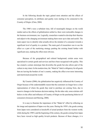 32	
In the following decade the topic gained more attention and the effects of
consumer perception, its attributes and quality were starting to be connected to the
Country of Origin. (Chen, 2004)
The 1980’s were a turbulent time, full of meaningful changes on the world
market and as the effects of globalization settled in, there were noticeable changes in
the business environment, too. Logically, researchers wanted to develop their theories
and adjust to the changing environment making them more up to date and useful. The
main aspect was to identify what actually drives the mindset of a consumer towards a
significant level of quality in a product. The main goal of researchers was to use the
effect as a part of the marketing strategy pushing the existing brand further with
significant ease, making the effect more obvious.
Because of the geographical and cultural background, certain areas were
specialized in certain goods and services and have been recognized with quality. This
has created a certain stereotype that diversifies the goods but also allows part of the
culture to stay intact. In the modern time, the “Made In” label is obligatory for all goods
that are leaving the borders of one’s country, making the effect even more interesting
and intertwined around the world.
By Usunier (2006), the globalization has negatively influenced the Country of
Origin because of the understandable reason that the customers no longer have a clear
representation of where the goods they tend to purchase are coming from, due to
massive changes in the business decision making. On the other side, some scholars still
believe in the effect and influence of Country of Origin on the purchasing behavior of
consumers (Josiassen and Harzing, 2008).
It is easy to illustrate the importance of the “Made In” effect by reflecting on
the image and reputation of Japan over the years. During the 1950’s, the goods coming
from Japan were considered as knockoffs of actual products from the western world,
while during the 1990’s and the beginning of the century, the goods coming from Japan
have been viewed as high quality hi-tech products. Because of these changes, it is
 