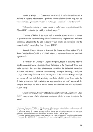 35	
Watson & Wright (1999) wrote that the best way to define the effect is as “a
positive or negative influence that a product’s country of manufacturer may have on
consumer’s perceptions or their decision-making process or subsequence behavior”. 9
“Information pertaing to where a product is made” was a on point statement by
Zhang (1997) explaining the problem in simple terms. 10
“Country of Origin is the term used to describe where products or goods
originate from and encompasses agriculture, manufacturing or production. It is most
commonly referenced by the term ‘Made In’ which denotes an association with the
place of origin.“ was cited by Future Brands (2014).11
Rules of Origin is one way to determine the Country of Origin and the World
Trade Organization defined it as a “criteria needed to determine the national source of
a product”.12
In summary, the Country of Origin is the place, region or a country where a
good is made, and where it is coming from. By looking at the Country of Origin as a
main category, there are four subcategories explaining the individual production
activities, them being: Country of Manufacturing, Country of Assembly, Country of
Design and Country of Brand. These subcategories of the Country of Origin concept
are mostly relevant for hybrid products with global ethnicity when firms make the
decision to outsource their production (or some manufacturing parts) because of the
cheaper labor force and thus a product cannot be identified with only one country
(Chao, 1998).
Country of Origin, Country of Production and Country of Assembly by Chao
(2000) play a critical role in influencing consumers priority systems throughout the
world.
9
Accessed: Watson & Wright., (1999). Consumer ethnocentrism and attitudes toward domestic and
foreign products. European Journal of Marketing. Vol. 34, No. 9.
10
Accessed: Zhang Y., (1996). Country-of-origin effect: The moderating function of individual
difference in information process. International Marketing Review. Vol. 14, No. 4.
11
Accessed: Damien Moore-Evans., (2014). Made in: The Value of Country of Origin on Future Brands
12
Accessed: 2016.[ONLINE] Available at: https://www.wto.org/english/tratop_e/roi_e/roi_info_e.htm
 