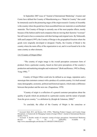 36	
In September 2007 issue of “Journal of International Marketing”, Usunier and
Cestre have defined the Country of Manufacturing as a “Made In Country” that could
be immensely used in the pioneering stages of the origin research. Country of Assembly
is the country where the goods have been assembled from raw materials or semifinished
materials. The Country of Design is currently one of the most popular effects, mostly
because of the fashion and hi-tech companies that are moving their factories “overseas”
but still want to have a connection with their heritage and original roots. By Nebenzahl,
Jaffe and Lampert (1997), the Country of Design is the geographical location where the
goods were originally developed or designed. Finally, the Country of Brand is the
country where the main office of the organization is set, and it is not bound to be in the
same country as other elements.
2.4.3 Country of Origin Effect
“The country of origin image is the overall perception consumers form of
products from a particular country, based on their prior perceptions of the country’s
production and marketing strengths and weaknesses” (Roth and Romeo, 1992 in Zhang,
Yong 1996). 13
Country of Origin Effect could also be defined as an image, reputation and a
stereotype that customers connect with a produce of a certain country. It is built around
many demographic, economic, political and historical aspects, which make a difference
between that product and the next one. (Nagashima, 1970)
“Country of origin is a reflection of a general customer perceptions about the
quality of goods which are produced in a particular country and the nature of people
from the given country.” is a definition by (Knight & Calantone, 2000)14
To conclude, the effect of the Country of Origin is the conscious or
13
Accessed: Roth, M.S. and Romeo, S.B. (1992), “Matching Product Category and Country Image
Perceptions: A Framework for Managing Country-of-origin Effects”, Journal of International Business
Studies, Vol 23,
14
Accessed: A flexible model of consumer country-of-origin perceptions: International Marketing
Review: Vol 17, No 2. [ONLINE] Available at:
http://www.emeraldinsight.com/doi/abs/10.1108/02651330010322615
 