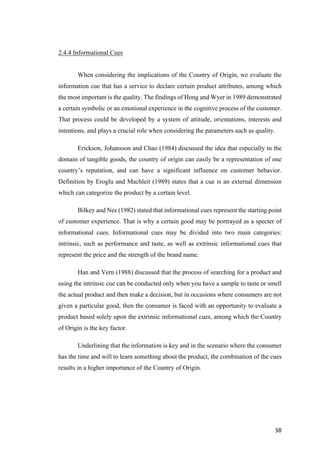 38	
2.4.4 Informational Cues
When considering the implications of the Country of Origin, we evaluate the
information cue that has a service to declare certain product attributes, among which
the most important is the quality. The findings of Hong and Wyer in 1989 demonstrated
a certain symbolic or an emotional experience in the cognitive process of the customer.
That process could be developed by a system of attitude, orientations, interests and
intentions, and plays a crucial role when considering the parameters such as quality.
Erickson, Johansson and Chao (1984) discussed the idea that especially in the
domain of tangible goods, the country of origin can easily be a representation of one
country’s reputation, and can have a significant influence on customer behavior.
Definition by Eroglu and Machleit (1989) states that a cue is an external dimension
which can categorize the product by a certain level.
Bilkey and Nes (1982) stated that informational cues represent the starting point
of customer experience. That is why a certain good may be portrayed as a specter of
informational cues. Informational cues may be divided into two main categories:
intrinsic, such as performance and taste, as well as extrinsic informational cues that
represent the price and the strength of the brand name.
Han and Vern (1988) discussed that the process of searching for a product and
using the intrinsic cue can be conducted only when you have a sample to taste or smell
the actual product and then make a decision, but in occasions where consumers are not
given a particular good, then the consumer is faced with an opportunity to evaluate a
product based solely upon the extrinsic informational cues, among which the Country
of Origin is the key factor.
Underlining that the information is key and in the scenario where the consumer
has the time and will to learn something about the product, the combination of the cues
results in a higher importance of the Country of Origin.
 