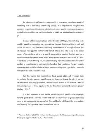 39	
2.4.5 Importance
To reflect on the effect and to understand it is an absolute must in the world of
marketing that is constantly undertaking change. It is important to recognize the
customer perceptions, attitudes and orientations towards specific countries and regions,
regardless of their historical background as far as goods and services in a given category
go.
Because of the eminent effects of the Country of Origin, the marketing tools
used by specific organizations have evolved and changed. With the ability to track and
follow the success rate of sales and marketing, a development of a completely new line
of products was apparent on the world market. That is also why today in the actual
names of the products we have a specific geographical location that is triggering a
certain emotional response in our mind. Adjectives such as greek and scotch in Greek
Yogurt and Scotch Whiskey are just one marketing element added to the name of the
product in order to make it more superior, based on their reputation. The core issue is
to develop a clear differentiation where a product coming from a particular country is
viewed as one with additional value.
For this reason, the organizations have gained additional revenues from
formulating the price around a specific name. At the end of the day, the price is just one
of many main marketing pillars that form the overall picture of the product. “One of
the consequences of brand equity is that the brand may command premium prices”
(Keller, 1993).15
It is also important to rate, follow and investigate a specific trend of people
towards goods from a specific country and draw a conclusion why goods are having
more or less success on a foreign market. This could make a difference between making
and breaking the expansion on an international market.
15
Accessed: Keller , K.L.(1998). Strategic brand management : Building , measuring and managing
brand equity. Upper Saddle River , N.J. : Practice Hallz.
 