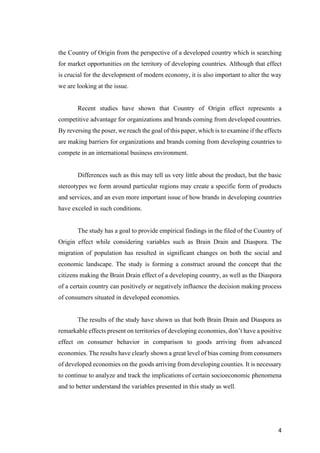 4	
the Country of Origin from the perspective of a developed country which is searching
for market opportunities on the territory of developing countries. Although that effect
is crucial for the development of modern economy, it is also important to alter the way
we are looking at the issue.
Recent studies have shown that Country of Origin effect represents a
competitive advantage for organizations and brands coming from developed countries.
By reversing the poser, we reach the goal of this paper, which is to examine if the effects
are making barriers for organizations and brands coming from developing countries to
compete in an international business environment.
Differences such as this may tell us very little about the product, but the basic
stereotypes we form around particular regions may create a specific form of products
and services, and an even more important issue of how brands in developing countries
have exceled in such conditions.
The study has a goal to provide empirical findings in the filed of the Country of
Origin effect while considering variables such as Brain Drain and Diaspora. The
migration of population has resulted in significant changes on both the social and
economic landscape. The study is forming a construct around the concept that the
citizens making the Brain Drain effect of a developing country, as well as the Diaspora
of a certain country can positively or negatively influence the decision making process
of consumers situated in developed economies.
The results of the study have shown us that both Brain Drain and Diaspora as
remarkable effects present on territories of developing economies, don’t have a positive
effect on consumer behavior in comparison to goods arriving from advanced
economies. The results have clearly shown a great level of bias coming from consumers
of developed economies on the goods arriving from developing counties. It is necessary
to continue to analyze and track the implications of certain socioeconomic phenomena
and to better understand the variables presented in this study as well.
 
